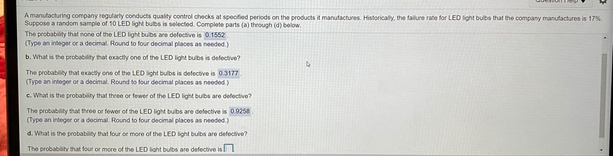 A manufacturing company regularly conducts quality control checks at specified periods on the products it manufactures. Historically, the failure rate for LED light bulbs that the company manufactures is 17%.
Suppose a random sample of 10 LED light bulbs is selected. Complete parts (a) through (d) below.
The probability that none of the LED light bulbs are defective is 0.1552.
(Type an integer or a decimal. Round to four decimal places as needed.)
b. What is the probability that exactly one of the LED light bulbs is defective?
The probability that exactly one of the LED light bulbs is defective is 0.3177.
(Type an integer or a decimal. Round to four decimal places as needed.)
c. What is the probability that three or fewer of the LED light bulbs are defective?
The probability that three or fewer of the LED light bulbs are defective is 0.9258
(Type an integer or a decimal. Round to four decimal places as needed.)
d. What is the probability that four or more of the LED light bulbs are defective?
The probability that four or more of the LED light bulbs are defective is
