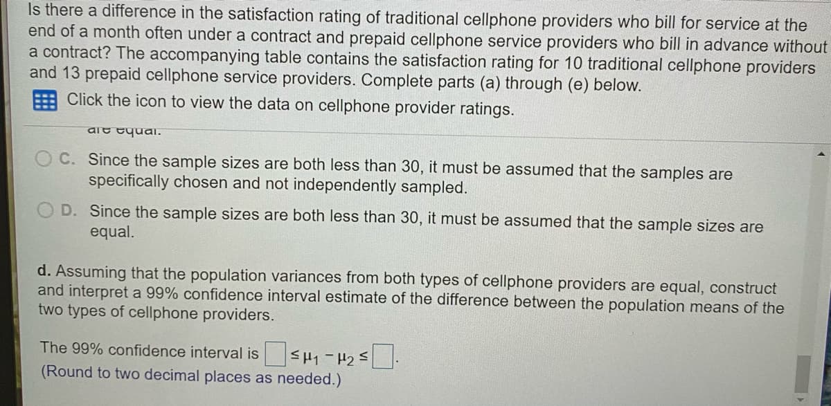 Is there a difference in the satisfaction rating of traditional cellphone providers who bill for service at the
end of a month often under a contract and prepaid cellphone service providers who bill in advance without
a contract? The accompanying table contains the satisfaction rating for 100 traditional cellphone providers
and 13 prepaid cellphone service providers. Complete parts (a) through (e) below.
Click the icon to view the data on cellphone provider ratings.
aie tyual.
C. Since the sample sizes are both less than 30, it must be assumed that the samples are
specifically chosen and not independently sampled.
D. Since the sample sizes are both less than 30, it must be assumed that the sample sizes are
equal.
d. Assuming that the population variances from both types of cellphone providers are equal, construct
and interpret a 99% confidence interval estimate of the difference between the population means of the
two types of cellphone providers.
The 99% confidence interval is
(Round to two decimal places as needed.)
