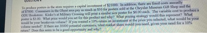 To produce posters in the store requires a capital investment of $21000. In addition, there are fixed costs annually
of $7000. Consumers in the Ghent area pay as much as $10 for posters sold at the Chrysler Museum Gift Shop and the
ODU Bookstore. Kinko's at Military Crossing will print a similar size poster for $6.00 cach. The variable cost to produce a
poster is $3.00. What price would you set for this product and why? What pricing strategy would this represent? Whal
would be your breakeven volume? If you wanted a 10% retum on investment at the price you selected, what would be your
volume needed? If there are 30000 potential custonmers, what market share would you need, given your need for a 10%
retum? Does this seem to be a good opportunity and why?
