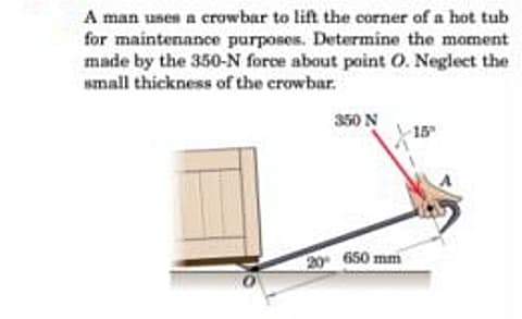 A man usen a crowbar to lift the corner of a hot tub
for maintenance purposes. Determine the moment
made by the 350-N force about point O. Neglect the
small thickness of the crowbar.
350 N
15
20 650 mm
