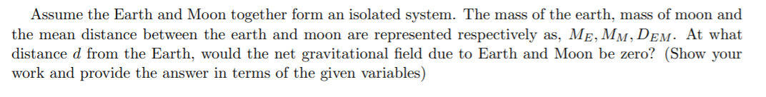 Assume the Earth and Moon together form an isolated system. The mass of the earth, mass of moon and
the mean distance between the earth and moon are represented respectively as, ME, MM, DEM. At what
distance d from the Earth, would the net gravitational field due to Earth and Moon be zero? (Show your
work and provide the answer in terms of the given variables)
