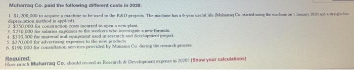 Muharraq Co. paid the following different costa in 2020:
1. S1,200,000 to acquire a machine to be used in the RAD projects The machine has a 6-year useful life (Muharaq Co. started wing the machine on 1 Jamuary 2020 and a igha le
depreciation method is applied)
2. $750,000 for construction costs incurred to open a new plant.
3. $230,000 for salaries expenses to the workers who investigate a new formula.
4. $310,000 for material and equipment used in research and development project
5. $270,000 for advertising expenses to the new products
6. S190,000 for consultation services provided by Manama Co. during the rescarch proces
Required:
How much Muharraq Co. should record as Research & Development expense in 20207 (Show your calculations)
