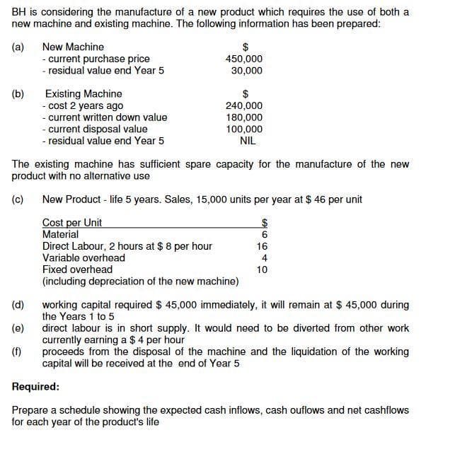 BH is considering the manufacture of a new product which requires the use of both a
new machine and existing machine. The following information has been prepared:
(a)
- current purchase price
- residual value end Year 5
New Machine
2$
450,000
30,000
(b)
Existing Machine
- cost 2 years ago
- current written down value
- current disposal value
- residual value end Year 5
2$
240,000
180,000
100,000
NIL
The existing machine has sufficient spare capacity for the manufacture of the new
product with no alternative use
(c)
New Product - life 5 years. Sales, 15,000 units per year at $ 46 per unit
Cost per Unit
Material
Direct Labour, 2 hours at $ 8 per hour
Variable overhead
16
4
Fixed overhead
10
(including depreciation of the new machine)
(d)
working capital required $ 45,000 immediately, it will remain at $ 45,000 during
the Years 1 to 5
(e)
direct labour is in short supply. It would need to be diverted from other work
currently earning a $ 4 per hour
(f)
proceeds from the disposal of the machine and the liquidation of the working
capital will be received at the end of Year 5
Required:
Prepare a schedule showing the expected cash inflows, cash ouflows and net cashflows
for each year of the product's life
