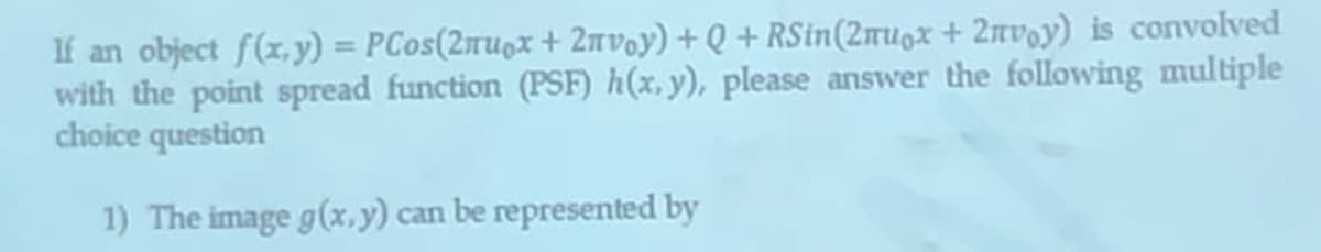 If an object f(x,y) = PCos(2mugx + 2nvoy) + Q + RSin(2mugx + 2nvoy) is convolved
with the point spread function (PSF) h(x, y), please answer the following multiple
choice question
1) The image g(x,y) can be represented by
