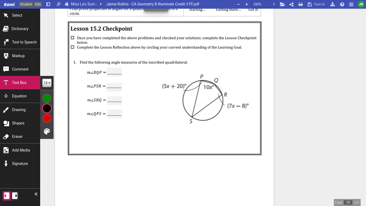 Каmi
Student Edu
O A Miss La's Sum.
Jaime Rollins - CA Geometry B Illuminate Credit 3 FF.pdf
+ 100%
* e = JR
Turn In
Ttal prove properues or angies for a quaurn
circle.
Starting..
Getting there...
Got it!
Select
E Dictionary
Lesson 15.2 Checkpoint
O Once you have completed the above problems and checked your solutions, complete the Lesson Checkpoint
below.
O Complete the Lesson Reflection above by circling your current understanding of the Learning Goal.
Text to Speech
A Markup
1. Find the following angle measures of the inscribed quadrilateral.
Comment
M²RQP =
P
T Text Box
14
MLPSR =
(5х + 20)°
10x
÷ Equation
MLSRQ =
(7х— 8)°
Drawing
M2QPS =
Shapes
Eraser
Add Media
6 Signature
Page 18
/67
