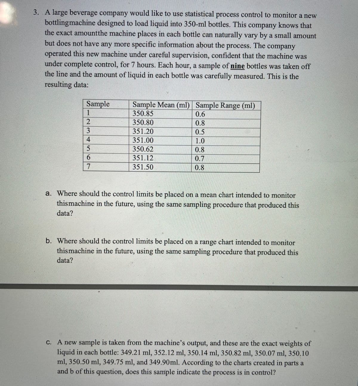 3. A large beverage company would like to use statistical process control to monitor a new
bottlingmachine designed to load liquid into 350-ml bottles. This company knows that
the exact amountthe machine places in each bottle can naturally vary by a small amount
but does not have any more specific information about the process. The company
operated this new machine under careful supervision, confident that the machine was
under complete control, for 7 hours. Each hour, a sample of nine bottles was taken off
the line and the amount of liquid in each bottle was carefully measured. This is the
resulting data:
Sample
Sample Mean (ml) Sample Range (ml)
350.85
0.6
350.80
0.8
0.5
351.20
351.00
1.0
350.62
0.8
351.12
0.7
0.8
351.50
a. Where should the control limits be placed on a mean chart intended to monitor
thismachine in the future, using the same sampling procedure that produced this
data?
b. Where should the control limits be placed on a range chart intended to monitor
thismachine in the future, using the same sampling procedure that produced this
data?
C. A new sample is taken from the machine's output, and these are the exact weights of
liquid in each bottle: 349.21 ml, 352.12 ml, 350.14 ml, 350.82 ml, 350.07 ml, 350.10
ml, 350.50 ml, 349.75 ml, and 349.90ml. According to the charts created in parts a
and b of this question, does this sample indicate the process is in control?
123 4567

