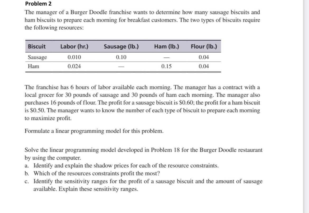 Problem 2
The manager of a Burger Doodle franchise wants to determine how many sausage biscuits and
ham biscuits to prepare each morning for breakfast customers. The two types of biscuits require
the following resources:
Biscuit
Labor (hr.)
Sausage (Ib.)
Ham (Ib.)
Flour (Ib.)
Sausage
0.010
0.10
0.04
Ham
0.024
0.15
0.04
The franchise has 6 hours of labor available each morning. The manager has a contract with a
local grocer for 30 pounds of sausage and 30 pounds of ham each morning. The manager also
purchases 16 pounds of flour. The profit for a sausage biscuit is $0.60; the profit for a ham biscuit
is $0.50. The manager wants to know the number of each type of biscuit to prepare each morning
to maximize profit.
Formulate a linear programming model for this problem.
Solve the linear programming model developed in Problem 18 for the Burger Doodle restaurant
by using the computer.
a. Identify and explain the shadow prices for each of the resource constraints.
b. Which of the resources constraints profit the most?
c. Identify the sensitivity ranges for the profit of a sausage biscuit and the amount of sausage
available. Explain these sensitivity ranges.
