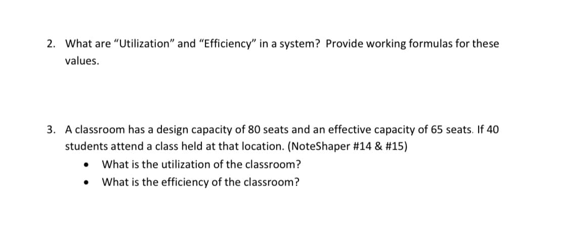 2. What are "“Utilization" and "Efficiency" in a system? Provide working formulas for these
values.
3. A classroom has a design capacity of 80 seats and an effective capacity of 65 seats. If 40
students attend a class held at that location. (NoteShaper #14 & #15)
What is the utilization of the classroom?
What is the efficiency of the classroom?
