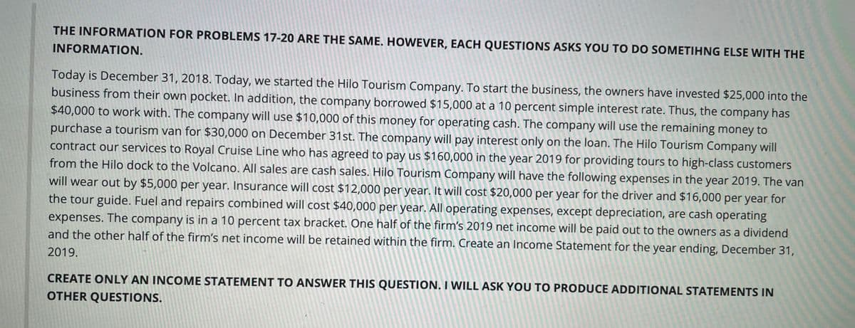 THE INFORMATION FOR PROBLEMS 17-20 ARE THE SAME. HOWEVER, EACH QUESTIONS ASKS YOU TO DO SOMETIHNG ELSE WITH THE
INFORMATION.
Today is December 31, 2018. Today, we started the Hilo Tourism Company. To start the business, the owners have invested $25,000 into the
business from their own pocket. In addition, the company borrowed $15,000 at a 10 percent simple interest rate. Thus, the company has
$40,000 to work with. The company will use $10,000 of this money for operating cash. The company will use the remaining money to
purchase a tourism van for $30,000 on December 31st. The company will pay interest only on the loan. The Hilo Tourism Company will
contract our services to Royal Cruise Line who has agreed to pay us $160,000 in the year 2019 for providing tours to high-class customers
from the Hilo dock to the Volcano. All sales are cash sales. Hilo Tourism Company will have the following expenses in the year 2019. The van
will wear out by $5,000 per year. Insurance will cost $12,000 per year. It will cost $20,000 per year for the driver and $16,000 per year for
the tour guide. Fuel and repairs combined will cost $40,000 per year. All operating expenses, except depreciation, are cash operating
expenses. The company is in a 10 percent tax bracket. One half of the firm's 2019 net income will be paid out to the owners as a dividend
and the other half of the firm's net income will be retained within the firm. Create an Income Statement for the year ending, December 31,
2019.
CREATE ONLY AN INCOME STATEMENT TO ANSWER THIS QUESTION. I WILL ASK YOU TO PRODUCE ADDITIONAL STATEMENTS IN
OTHER QUESTIONS.
