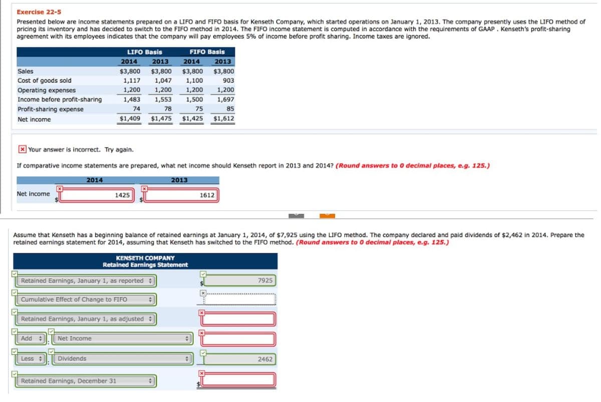 Exercise 22-5
Presented below are income statements prepared on a LIFO and FIFO basis for Kenseth Company, which started operations on January 1, 2013. The company presently uses the LIFO method of
pricing its inventory and has decided to switch to the FIFO method in 2014. The FIFO income statement is computed in accordance with the requirements of GAAP. Kenseth's profit-sharing
agreement with its employees indicates that the company will pay employees 5% of income before profit sharing. Income taxes are ignored.
Sales
Cost of goods sold
✔
Operating expenses
Income before profit-sharing
Net income
✔
Profit-sharing expense
Net income
xYour answer is incorrect. Try again.
If comparative income statements are prepared, what net income should Kenseth report in 2013 and 2014? (Round answers to 0 decimal places, e.g. 125.)
✔
2014
Assume that Kenseth has a beginning balance of retained earnings at January 1, 2014, of $7,925 using the LIFO method. The company declared and paid dividends of $2,462 in 2014. Prepare the
retained earnings statement for 2014, assuming that Kenseth has switched to the FIFO method. (Round answers to 0 decimal places, e.g. 125.)
KENSETH COMPANY
Retained Earnings Statement
Retained Earnings, January 1, as reported
Add
LIFO Basis
FIFO Basis
2014 2013
2014
2013
$3,800 $3,800 $3,800 $3,800
1,117 1,047 1,100
1,200 1,200 1,200
1,483 1,553 1,500
78
75
$1,475 $1,425
74
$1,409
Cumulative Effect of Change to FIFO
Less
1425
Retained Earnings, January 1, as adjusted
Net Income
Dividends
Retained Earnings, December 31
#
2013
#
+
903
1,200
1,697
85
$1,612
1612
X
DODAO
✔
7925
2462