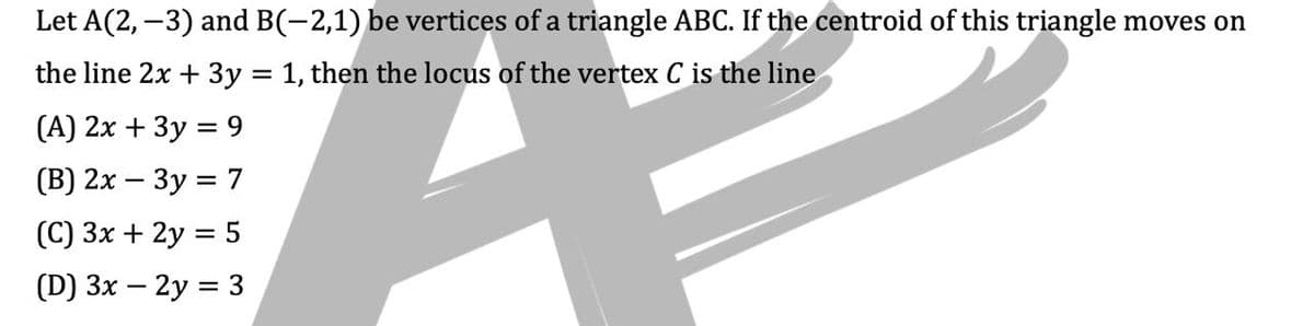 Let A(2, -3) and B(-2,1) be vertices of a triangle ABC. If the centroid of this triangle moves on
the line 2x + 3y = 1, then the locus of the vertex C is the line
(A) 2x + 3y = 9
(B) 2x - 3y = 7
(C) 3x + 2y = 5
(D) 3x - 2y = 3