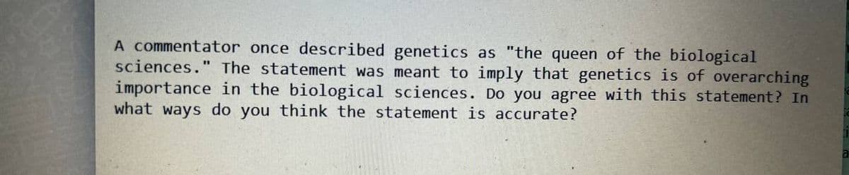 A commentator once described genetics as "the queen of the biological
sciences." The statement was meant to imply that genetics is of overarching
importance in the biological sciences. Do you agree with this statement? In
what ways do you think the statement is accurate?
a