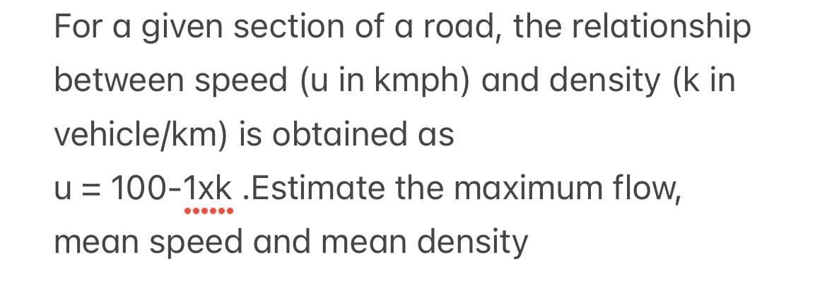 For a given section of a road, the relationship
between speed (u in kmph) and density (k in
vehicle/km) is obtained as
u = 100-1xk .Estimate the maximum flow,
mean speed and mean density