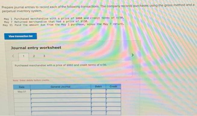 Prepare journal entries to record each of the following transactions. The company records purchases using the gross method and a
perpetual inventory system.
May 1 Purchased merchandise with a price of $860 and credit terms of n/30.
May 7 Returned merchandise that had a price of $130.
May 31 Paid the amount due from the May 1 purchase, ainus the May 7 return.
View transaction list
Journal entry worksheet
1
2
Purchased merchandise with a price of $850 and credit terms of n/30.
Note: Enter detts before credits
Date
May 01
General Journal
Debit
Credit