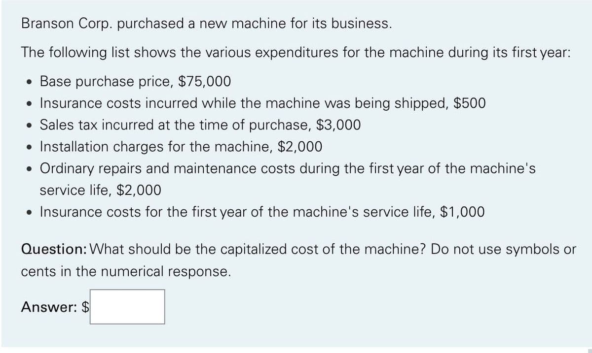 Branson Corp. purchased a new machine for its business.
The following list shows the various expenditures for the machine during its first year:
• Base purchase price, $75,000
• Insurance costs incurred while the machine was being shipped, $500
• Sales tax incurred at the time of purchase, $3,000
• Installation charges for the machine, $2,000
Ordinary repairs and maintenance costs during the first year of the machine's
service life, $2,000
• Insurance costs for the first year of the machine's service life, $1,000
●
Question: What should be the capitalized cost of the machine? Do not use symbols or
cents in the numerical response.
Answer: $