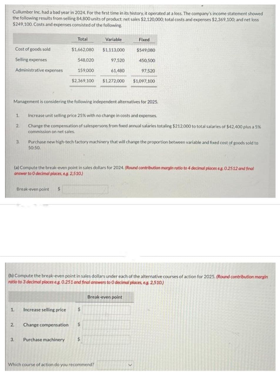 Cullumber Inc. had a bad year in 2024. For the first time in its history, it operated at a loss. The company's income statement showed
the following results from selling 84,800 units of product: net sales $2,120,000; total costs and expenses $2,369,100; and net loss
$249,100. Costs and expenses consisted of the following.
Cost of goods sold
Selling expenses
Administrative expenses
1.
2.
2.
3.
Total
$1,662,080 $1,113,000
Management is considering the following independent alternatives for 2025.
Break-even point
$
1. Increase selling price
548,020
159,000
$2,369,100 $1,272,000 $1,097,100
Variable
Increase unit selling price 25% with no change in costs and expenses.
Change the compensation of salespersons from fixed annual salaries totaling $212,000 to total salaries of $42,400 plus a 5%
commission on net sales.
3. Purchase machinery
Purchase new high-tech factory machinery that will change the proportion between variable and fixed cost of goods sold to
50:50.
(a) Compute the break-even point in sales dollars for 2024. (Round contribution margin ratio to 4 decimal places eg. 0.2512 and final
answer to 0 decimal places, e.g. 2,510.)
97,520
$
Change compensation $
61,480
Fixed
(b) Compute the break-even point in sales dollars under each of the alternative courses of action for 2025. (Round contribution margin
ratio to 3 decimal places eg. 0.251 and final answers to O decimal places, e.g. 2,510.)
$
$549,080
Which course of action do you recommend?
450,500
97,520
Break-even point