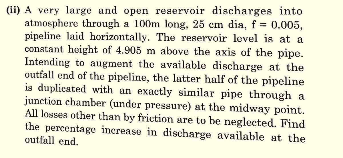 (ii) A very large and open reservoir discharges into
atmosphere through a 100m long, 25 cm dia, f = 0.005,
pipeline laid horizontally. The reservoir level is at a
constant height of 4.905 m above the axis of the pipe.
Intending to augment the available discharge at the
outfall end of the pipeline, the latter half of the pipeline
is duplicated with an exactly similar pipe through a
junction chamber (under pressure) at the midway point.
All losses other than by friction are to be neglected. Find
the percentage increase in discharge available at the
outfall end.