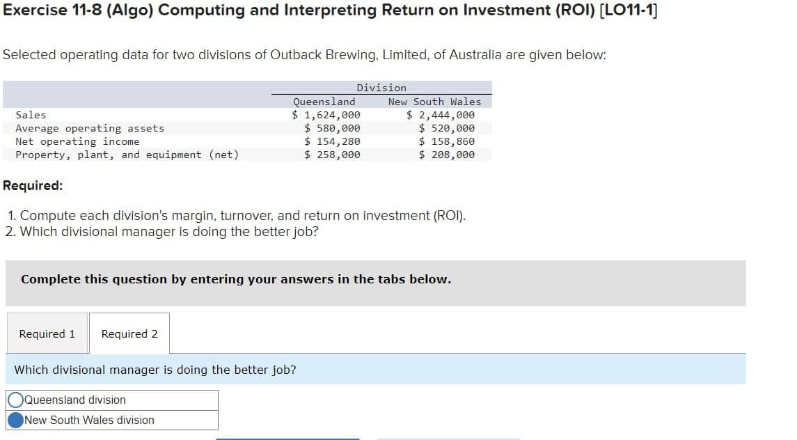 Exercise 11-8 (Algo) Computing and Interpreting Return on Investment (ROI) [LO11-1]
Selected operating data for two divisions of Outback Brewing, Limited, of Australia are given below:
Sales
Average operating assets
Required 1 Required 2
Division
Queensland
$ 1,624,000
$ 580,000
$ 154,280
$ 258,000
Net operating income
Property, plant, and equipment (net)
Required:
1. Compute each division's margin, turnover, and return on investment (ROI).
2. Which divisional manager is doing the better job?
Complete this question by entering your answers in the tabs below.
Which divisional manager is doing the better job?
Queensland division
New South Wales division
New South Wales
$ 2,444,000
$ 520,000
$ 158,860
$ 208,000