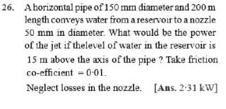 26. A horizontal pipe of 150 mm diameter and 200 m
length conveys water from a reservoir to a nozzle
50 mm in diameter. What would be the power
of the jet if the level of water in the reservoir is
15 m above the axis of the pipe? Take friction
co-efficient = 0.01.
Neglect losses in the nozzle. [Ans. 2.31 kW]