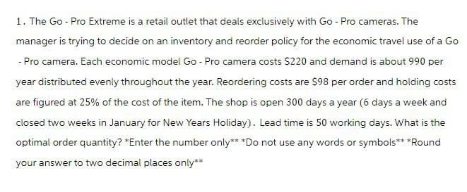 1. The Go - Pro Extreme is a retail outlet that deals exclusively with Go-Pro cameras. The
manager is trying to decide on an inventory and reorder policy for the economic travel use of a Go
- Pro camera. Each economic model Go-Pro camera costs $220 and demand is about 990 per
year distributed evenly throughout the year. Reordering costs are $98 per order and holding costs
are figured at 25% of the cost of the item. The shop is open 300 days a year (6 days a week and
closed two weeks in January for New Years Holiday). Lead time is 50 working days. What is the
optimal order quantity? *Enter the number only** *Do not use any words or symbols** *Round
your answer to two decimal places only**