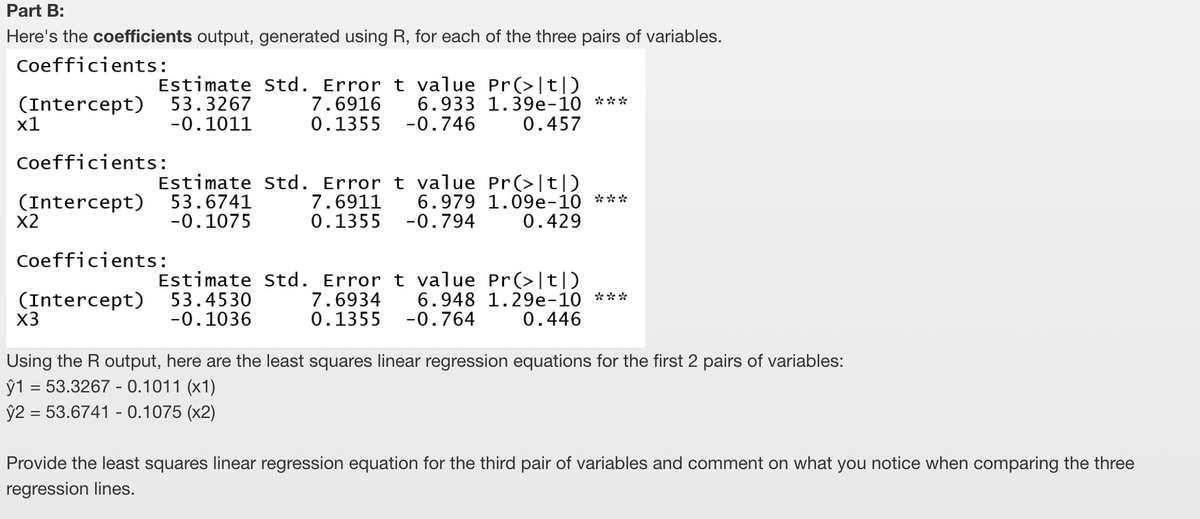 Part B:
Here's the coefficients output, generated using R, for each of the three pairs of variables.
Coefficients:
(Intercept)
х1
Estimate Std. Error t value Pr(>|t|)
7.6916
0.1355 -0.746
53.3267
-0.1011
6.933 1.39e-10 ***
0.457
Coefficients:
(Intercept)
X2
Estimate Std. Error t value Pr(>|t|)
7.6911
0.1355 -0.794
53.6741
-0.1075
6.979 1.09e-10 ***
0.429
Coefficients:
(Intercept)
X3
Estimate Std. Error t value Pr(>|t|)
7.6934
0.1355 -0.764
53.4530
-0.1036
6.948 1.29e-10 ***
0.446
Using the R output, here are the least squares linear regression equations for the first 2 pairs of variables:
ŷ1 = 53.3267 - 0.1011 (x1)
ŷ2 = 53.6741 - 0.1075 (x2)
Provide the least squares linear regression equation for the third pair of variables and comment on what you notice when comparing the three
regression lines.
