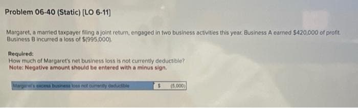 Problem 06-40 (Static) [LO 6-11]
Margaret, a married taxpayer filing a joint return, engaged in two business activities this year. Business A earned $420,000 of profit.
Business B incurred a loss of $(995,000).
Required:
How much of Margaret's net business loss is not currently deductible?
Note: Negative amount should be entered with a minus sign.
Margaret's excess business loss not currently deductible
$
(5,000)