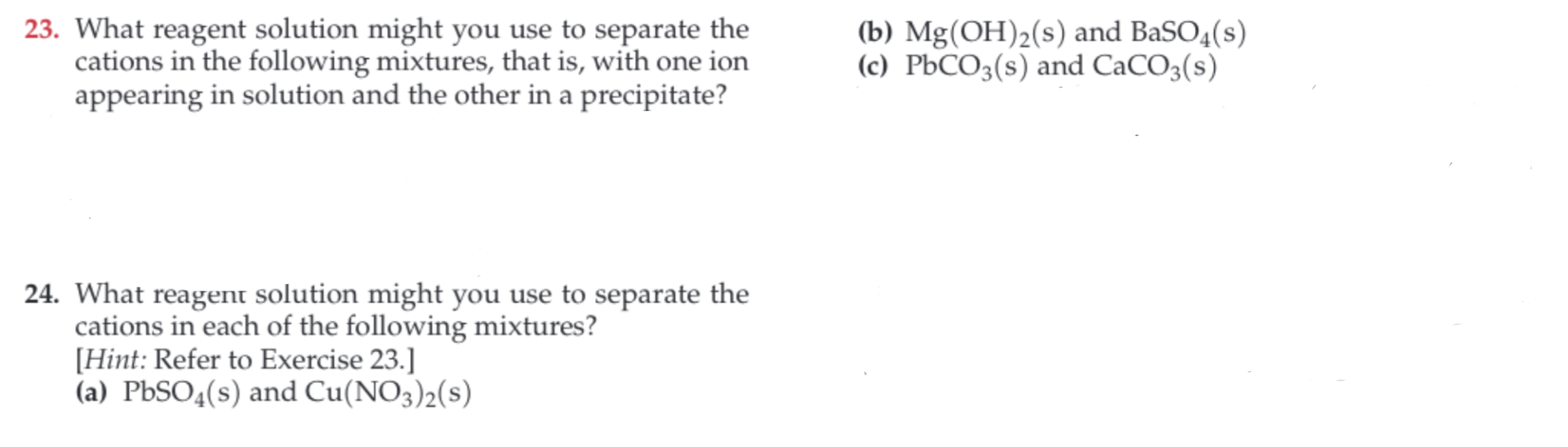 23. What reagent solution might you use to separate the
cations in the following mixtures, that is, with one ion
appearing in solution and the other in a precipitate?
(b) Mg(OH)2(s) and BaSO4(s)
(c) PbCO3(s) and CaCO3(s)
24. What reagent solution might you use to separate the
cations in each of the following mixtures?
Hint: Refer to Exercise 23.]
(a) PbSO4(s) and Cu(NO3)2(s)
