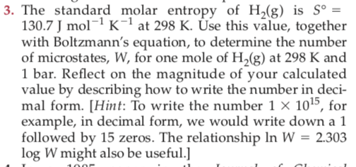 3. The standard molar entropy of H,(g) is Sº =
130.7 J mol¬1 K-1 at 298 K. Úse this value, together
with Boltzmann's equation, to determine the number
of microstates, W, for one mole of H,(g) at 298 K and
1 bar. Reflect on the magnitude of your calculated
value by describing how to write the number in deci-
mal form. [Hint: To write the number 1 × 1015, for
example, in decimal form, we would write down a 1
followed by 15 zeros. The relationship In W = 2.303
log W might also be useful.]
