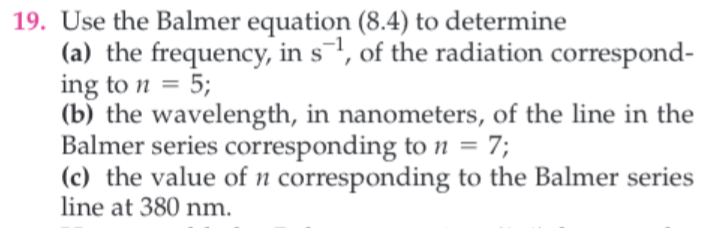 19. Use the Balmer equation (8.4) to determine
(a) the frequency, in s, of the radiation correspond-
ing to n 5;
(b) the wavelength, in nanometers, of the line in the
Balmer series corresponding to n = 7;
(c) the value of n corresponding to the Balmer series
line at 380 nm
