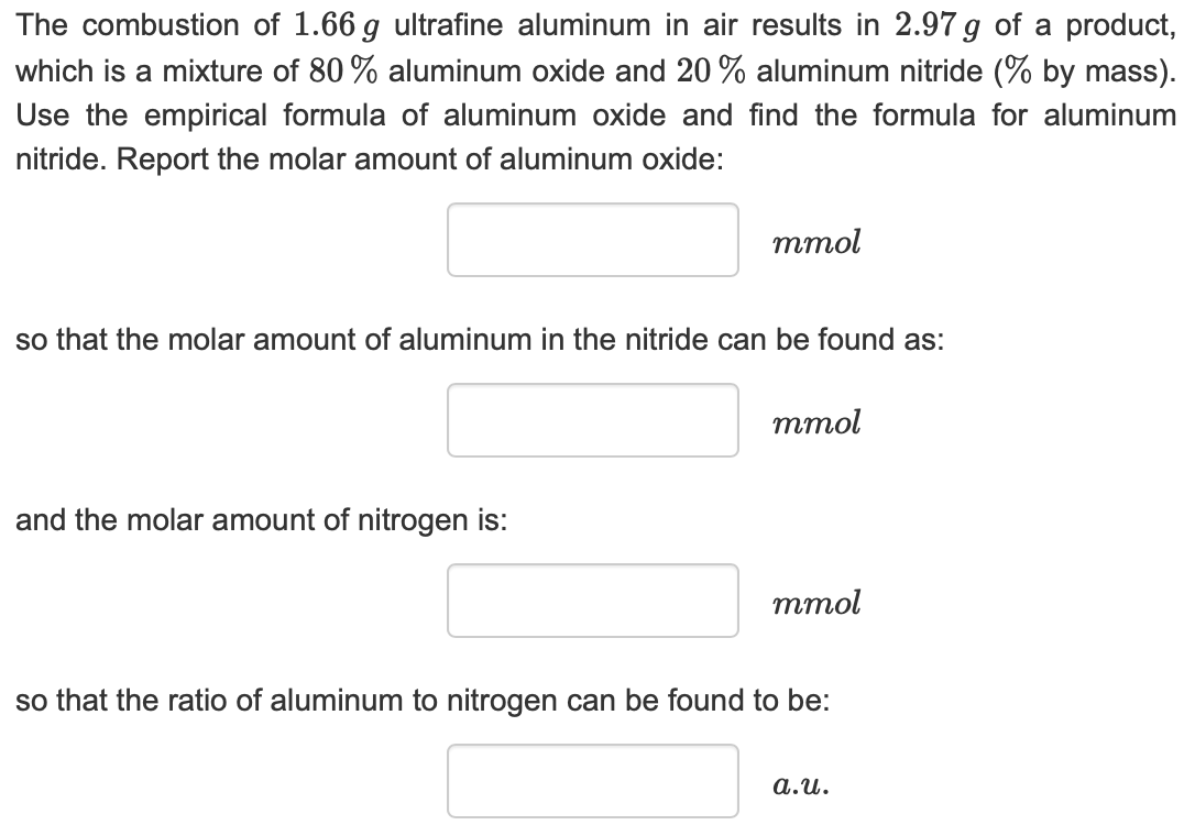 The combustion of 1.66 g ultrafine aluminum in air results in 2.97g of a product,
which is a mixture of 80 % aluminum oxide and 20% aluminum nitride (% by mass)
Use the empirical formula of aluminum oxide and find the formula for aluminum
nitride. Report the molar amount of aluminum oxide:
ттol
so that the molar amount of aluminum in the nitride can be found as:
тmol
and the molar amount of nitrogen is:
ттоl
so that the ratio of aluminum to nitrogen can be found to be:
а.и.
