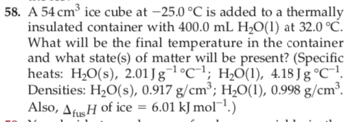 58. A 54 cm³ ice cube at -25.0 °C is added to a thermally
insulated container with 400.0 mL H2O(1) at 32.0 °C.
What will be the final temperature in the container
and what state(s) of matter will be present? (Specific
heats: H2O(s), 2.01 J ¬1°C¯1; H0(1), 4.18 Jg °C¯1.
Densities: H20(s), 0.917 g/cm³; H2O(1), 0.998 g/cm³.
Also, AfusH of ice = 6.01 kJ mol-1.)
