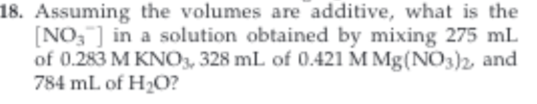 18. Assuming the volumes are additive, what is the
NO3 in a solution obtained by mixing 275 mL
of 0.283 M KNO3, 328 mL of 0.421 M Mg(NO3)2 and
784 mL of H2O?
