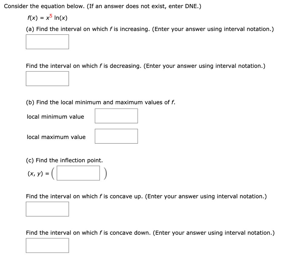 Consider the equation below. (If an answer does not exist, enter DNE.)
f(x)
x5
In(x)
(a) Find the interval on which f is increasing. (Enter your answer using interval notation.)
Find the interval on which f is decreasing. (Enter your answer using interval notation.)
(b) Find the local minimum and maximum values of f.
local minimum value
local maximum value
(c) Find the inflection point.
(х, у) %3D
Find the interval on which f is concave up. (Enter your answer using interval notation.)
Find the interval on which f is concave down. (Enter your answer using interval notation.)
