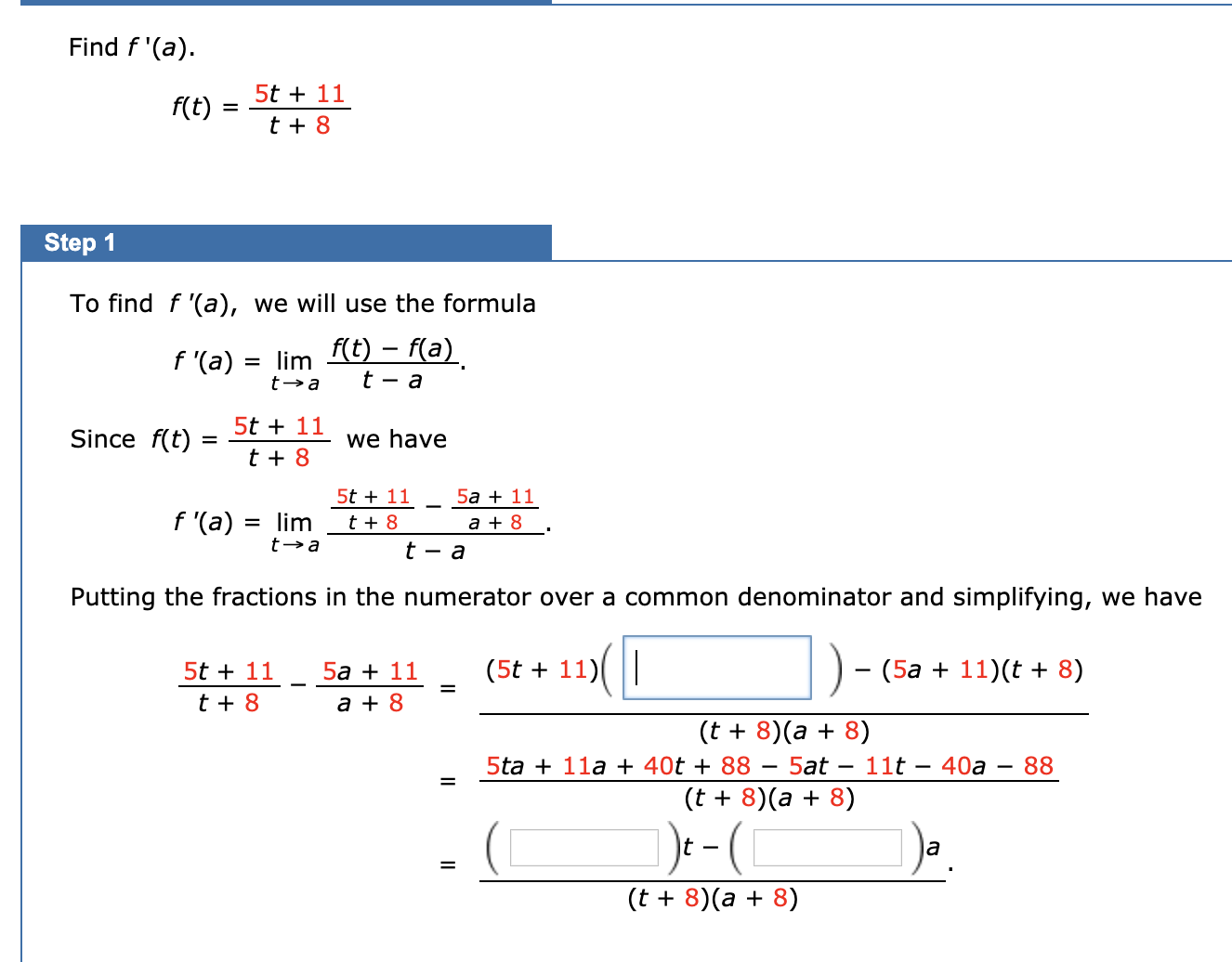 Find f '(a).
5t + 11
f(t)
t + 8
Step 1
To find f '(a), we will use the formula
= lim t) – f(a)
f '(a)
5t + 11
Since f(t)
we have
t + 8
5t + 11
5a + 11
f '(a)
lim
t + 8
a + 8
%D
Putting the fractions in the numerator over a common denominator and simplifying, we have
||
(5t + 11)
(5a + 11)(t + 8)
5t + 11
5a + 11
t + 8
a + 8
(t + 8)(a + 8)
5ta + 11a + 40t + 88 – 5at
(t + 8)(a + 8)
- 11t – 40a – 88
)e-(
la
(t + 8)(a + 8)
