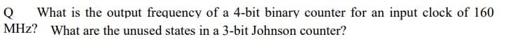 Q
What is the output frequency of a 4-bit binary counter for an input clock of 160
MHz? What are the unused states in a 3-bit Johnson counter?
