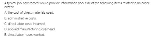A typical job-cost record would provide information about all of the following items related to an order
except:
A. the cost of direct materials used.
B. administrative costs.
C direct labor costs incurred.
D. applied manufacturing overhead.
E. direct labor hours worked.

