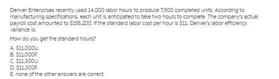 Denver Enterprises recently used 14,000 labor hours to produce 7,500 completed units. According to
manufacturing specifications, each unit is anticipated to take two hours to complete. The company's actual
payroll cost amounted to $158,200. If the standard labor cost per hour is $11, Denver's labor efficiency
variance is:
How do you get the standard hours?
A. $11.000U.
B. $11,000F.
C S11,300U.
D. $11,300F.
E. none of the other answers are correct.
