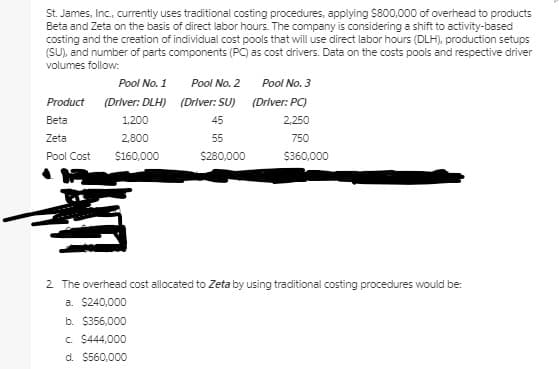 St. James, Inc., currently uses traditional costing procedures, applying Ss800,000 of overhead to products
Beta and Zeta on the basis of direct labor hours. The company is considering a shift to activity-based
costing and the creation of individual cost pools that will use direct labor hours (DLH), production setups
(SU), and number of parts components (PC) as cost drivers. Data on the costs pools and respective driver
volumes follow:
Pool No. 1
Pool No. 2
Pool No. 3
Product (Driver: DLH) (Driver: SU) (Driver: PC)
Beta
1,200
45
2.250
Zeta
2,800
55
750
Pool Cost
$160,000
$280,000
$360,000
2 The overhead cost allocated to Zeta by using traditional costing procedures would be:
a. $240,000
b. $356,000
c. $444,000
d. $560,000
