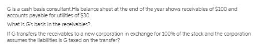 Gis a cash basis consultant.His balance sheet at the end of the year shows receivables of $100 and
accounts payable for utilities of $30.
What is G's basis in the receivables?
If G transfers the receivables to a new corporation in exchange for 100% of the stock and the corporation
assumes the liabilities is G taxed on the transfer?
