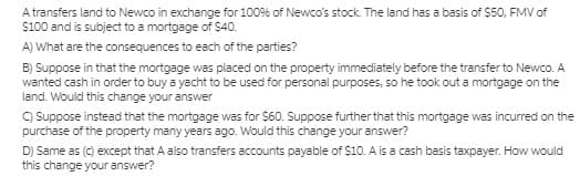 A transfers land to Newco in exchange for 100% of Newco's stock. The land has a basis of $50, FMV of
$100 and is subject to a mortgage of $40.
A) What are the consequences to each of the parties?
B) Suppose in that the mortgage was placed on the property immediately before the transfer to Newco. A
wanted cash in order to buy a yacht to be used for personal purposes, so he took out a mortgage on the
land. Would this change your answer
C) Suppose instead that the mortgage was for $60. Suppose further that this mortgage was incurred on the
purchase of the property many years ago. Would this change your answer?
D) Same as (c) except that A also transfers accounts payable of $10. A is a cash basis taxpayer. How would
this change your answer?
