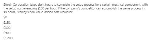 Storch Corporation takes eight hours to complete the setup process for a certain electrical component, with
the setup cost averaging $150 per hour. If the company's competitor can accomplish the same process in
six hours, Stanley's non-value-added cost would be:
so.
$150.
$300.
S900.
$1,200.
