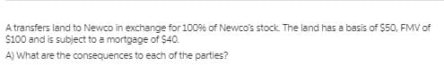 A transfers land to Newco in exchange for 1009% of Newco's stock. The land has a basis of $50, FMV of
S100 and is subject to a mortgage of S40.
A) What are the consequences to each of the parties?
