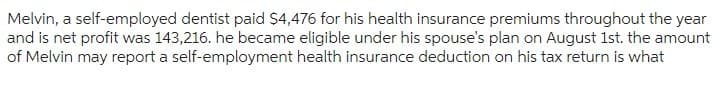 Melvin, a self-employed dentist paid $4,476 for his health insurance premiums throughout the year
and is net profit was 143,216. he became eligible under his spouse's plan on August 1st. the amount
of Melvin may report a self-employment health insurance deduction on his tax return is what