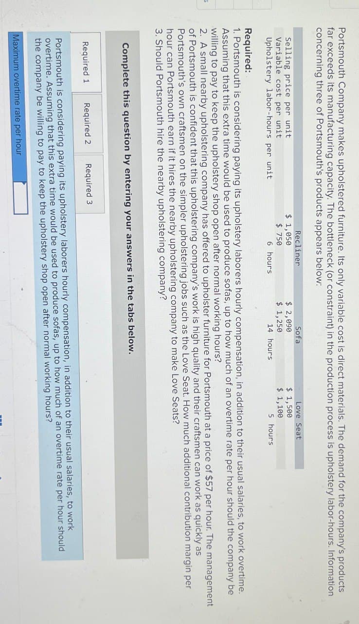 Portsmouth Company makes upholstered furniture. Its only variable cost is direct materials. The demand for the company's products
far exceeds its manufacturing capacity. The bottleneck (or constraint) in the production process is upholstery labor-hours. Information
concerning three of Portsmouth's products appears below:
Recliner
Sofa
Love Seat
Selling price per unit
$ 1,050
Variable cost per unit
Upholstery labor-hours per unit
$ 750
$ 2,090
$ 1,250
$ 1,500
$ 1,100
6 hours
14 hours
5 hours
Required:
1. Portsmouth is considering paying its upholstery laborers hourly compensation, in addition to their usual salaries, to work overtime.
Assuming that this extra time would be used to produce sofas, up to how much of an overtime rate per hour should the company be
willing to pay to keep the upholstery shop open after normal working hours?
2. A small nearby upholstering company has offered to upholster furniture for Portsmouth at a price of $57 per hour. The management
of Portsmouth is confident that this upholstering company's work is high quality and their craftsmen can work as quickly as
Portsmouth's own craftsmen on the simpler upholstering jobs such as the Love Seat. How much additional contribution margin per
hour can Portsmouth earn if it hires the nearby upholstering company to make Love Seats?
3. Should Portsmouth hire the nearby upholstering company?
Complete this question by entering your answers in the tabs below.
Required 1
Required 2
Required 3
Portsmouth is considering paying its upholstery laborers hourly compensation, in addition to their usual salaries, to work
overtime. Assuming that this extra time would be used to produce sofas, up to how much of an overtime rate per hour should
the company be willing to pay to keep the upholstery shop open after normal working hours?
Maximum overtime rate per hour