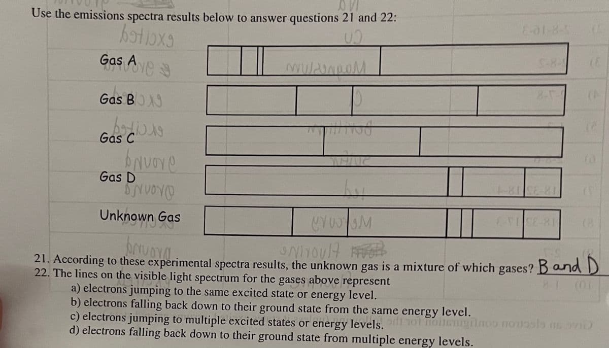 Use the emissions spectra results below to answer questions 21 and 22:
E-01-8-5
S-8-
Gas Ae
Gas BOX
bodio
Gas C
Gas D
18-33 18-1
Unknown Gas
21. According to these experimental spectra results, the unknown gas is a mixture of which gases? Band D
22. The lines on the visible light spectrum for the gases above represent
8-1
(01
a) electrons jumping to the same excited state or energy level.
b) electrons falling back down to their ground state from the same energy level.
c) electrons jumping to multiple excited states or energy levels. nol noileugiinoo TOUsla ns v10
d) electrons falling back down to their ground state from multiple energy levels.
