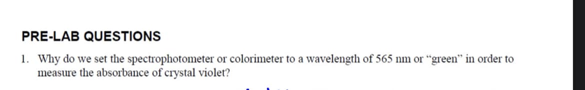 PRE-LAB QUESTIONS
1. Why do we set the spectrophotometer or colorimeter to a wavelength of 565 nm or "green" in order to
measure the absorbance of crystal violet?