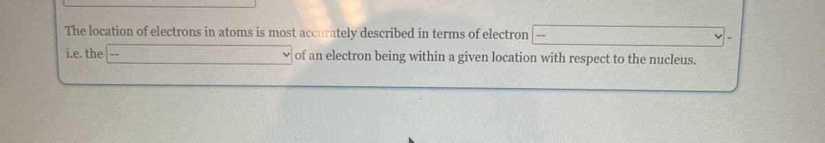 The location of electrons in atoms is most accurately described in terms of electron
i.e. the
of an electron being within a given location with respect to the nucleus.
--