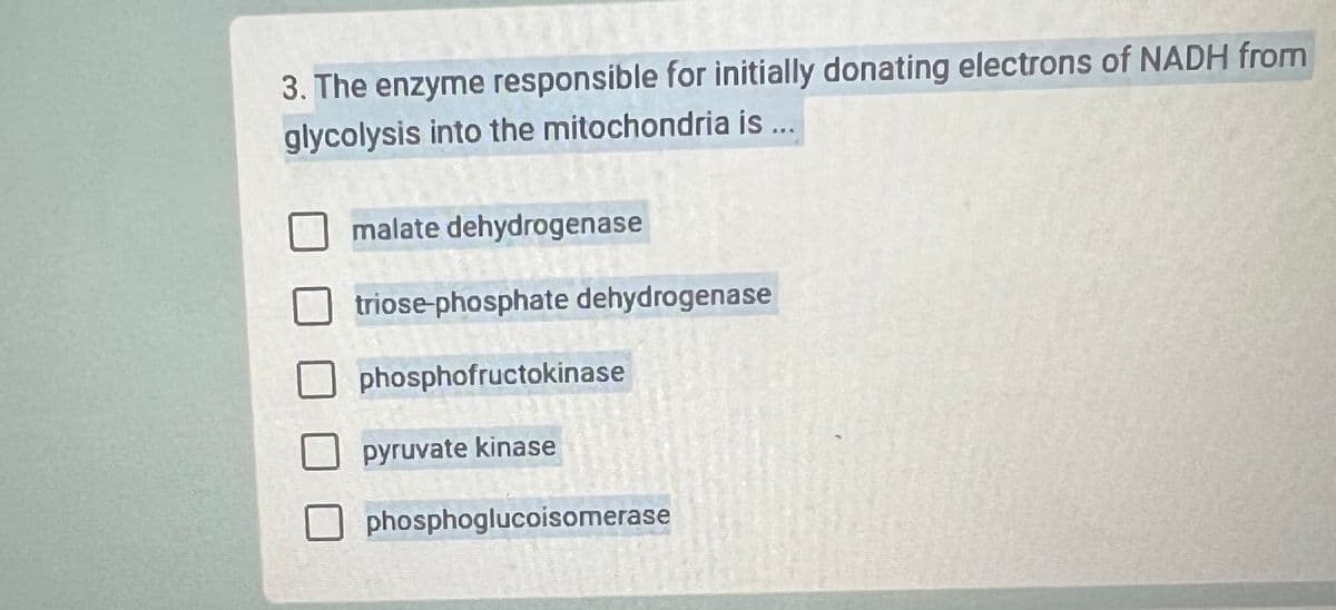 3. The enzyme responsible for initially donating electrons of NADH from
glycolysis into the mitochondria is ...
malate dehydrogenase
triose-phosphate dehydrogenase
phosphofructokinase
pyruvate kinase
phosphoglucoisomerase