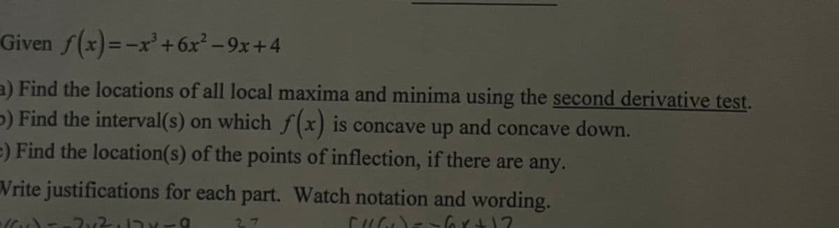 Given f(x)=-x³ +6x²-9x+4
a) Find the locations of all local maxima and minima using the second derivative test.
>) Find the interval(s) on which f(x) is concave up and concave down.
e) Find the location(s) of the points of inflection, if there are any.
Write justifications for each part. Watch notation and wording.
You-
27
CHO)=-6x+12
2x²,12x-9