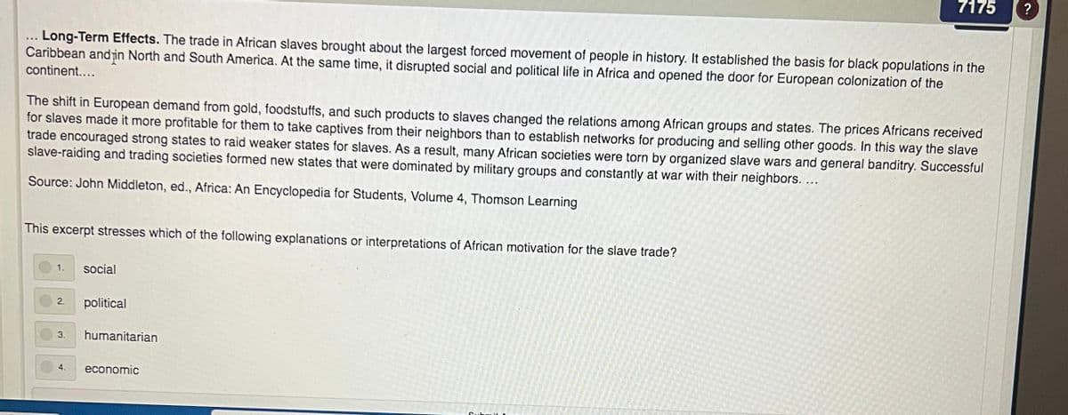 7175
?
. Long-Term Effects. The trade in African slaves brought about the largest forced movement of people in history. It established the basis for black populations in the
Caribbean andin North and South America. At the same time, it disrupted social and political life in Africa and opened the door for European colonization of the
continent....
The shift in European demand from gold, foodstuffs, and such products to slaves changed the relations among African groups and states. The prices Africans received
for slaves made it more profitable for them to take captives from their neighbors than to establish networks for producing and selling other goods. In this way the slave
trade encouraged strong states to raid weaker states for slaves. As a result, many African societies were torn by organized slave wars and general banditry. Successful
slave-raiding and trading societies formed new states that were dominated by military groups and constantly at war with their neighbors. ...
Source: John Middleton, ed., Africa: An Encyclopedia for Students, Volume 4, Thomson Learning
This excerpt stresses which of the following explanations or interpretations of African motivation for the slave trade?
1.
social
2.
political
3.
humanitarian
4.
economic
Subit
